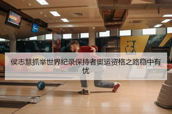 侯志慧抓举世界纪录保持者奥运资格之路稳中有忧